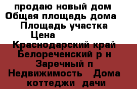 продаю новый дом › Общая площадь дома ­ 90 › Площадь участка ­ 6 › Цена ­ 2 100 000 - Краснодарский край, Белореченский р-н, Заречный п. Недвижимость » Дома, коттеджи, дачи продажа   